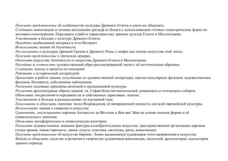 Получать представление об особенностях культуры Древнего Египта и уметь их объяснять.
Создавать композицию в технике аппликации (рельеф из бумаги с использованием готовых геометрических форм) по
мотивам стихотворения. Передавать в работе характеристику древних культур Египта и Месопотамии.
Участвовать в беседах о культуре Древнего Египта.
Находить необходимый материал в сети Интернет
Использовать знания об Античности.
Рассказывать о культурах Древней Греции и Древнего Рима, о мифах как основе искусства этой эпохи.
Получить представление о греческих ордерах.
Отличать искусство Античности от искусства Древнего Египта и Месопотамии.
Находить и соотносить художественный образ рассматриваемой эпохи с её поэтическими образами.
Создавать эскизы и проекты по описанию
Работать с исторической литературой.
Применять в работе знания, полученные из художественной литературы, научно-популярных фильмов, художественных
фильмов, Интернета, собственные наблюдения.
Различать основные принципы античной и средневековой культуры.
Различать архитектурные образы храмов: св. Софии Константинопольской, романского и готического соборов.
Объяснять эти различия и передавать их в собственных зарисовках, эскизах.
Участвовать в беседах и размышлениях по изучаемой теме
Показывать и объяснять значение эпохи Возрождения, её вневременной ценности для всей европейской культуры.
Использовать знания о символах в искусстве.
Сравнивать, анализировать картины Антанелло да Мессина и Яна ван Эйка на основе анализа формы и её
символического значения.
Объяснять метафорические и символические категории.
Понимать художественное значение фактуры в изобразительном искусстве, пространственной организации картины
(точка зрения, линия горизонта, линия, силуэт, пластика, светотень, ритм, композиция)
Получить представление об искусстве барокко. Знать выдающихся художников этого направления в искусстве.
Видеть и объяснять сходство и различия в творчестве художников-живописцев, писателей, архитекторов, скульпторов
данного периода.
 