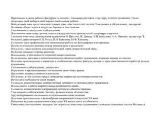 Передавать в своих работах фактурность, колорит, тональные растяжки, структуру полотна художника. Уметь
объяснять свой выбор и свой вариант выполнения работы.
Подкреплять свои представления словами известных писателей, поэтов. Участвовать в обсуждениях, дискуссиях
Находить общие черты в искусстве барокко и классицизма.
Участвовать в дискуссиях и обсуждениях
Доказывать свою точку зрения, используя аргументы из произведений литературы и музыки.
Узнавать известные произведения художников Н. Пуссена, Ж. Давида, К.П. Брюллова, А.А. Иванова, скульптора Э.
Фальконе, архитекторов К.И. Росси, В.И. Баженова, М.Ф. Казакова.
Создавать свои графические или живописные работы по фотографиям или картинам
Видеть и понимать разницу между романтизмом и реализмом.
Объяснять такие понятия, как романтический герой, романтический образ.
Выделять сильные стороны реализма.
Показывать, в чём ценность открытий импрессионизма.
Воссоздавать цветовые и композиционные особенности работ художников, подражая манере их письма.
Получить представление о характере и особенностях письма, фактуре, колорите, пространственности в работах разных
художников.
Участвовать в обсуждениях, дискуссиях.
Выражать и аргументировано отстаивать свою точку зрения
Применять знания о символе в искусстве.
Объяснять, в чём состоит смысл символизма творчества постимпрессионистов.
Вычленять особенности стиля модерн.
Создавать самостоятельно асимметричный орнамент по мотивам работ художников.
Использовать в работе выразительные особенности линии.
Создавать символическое изображение, используя объекты природы.
Участвовать в обсуждениях, беседах, размышлениях об искусстве.
Аргументированно отстаивать и обосновывать свою позицию
Получить представление о разнообразии направлений в искусстве ХХ века.
Различать ведущие направления в искусстве ХХ века и уметь их объяснять.
Самостоятельно находить материал по творчеству известных художников с помощью поисковых систем Интернета.
 