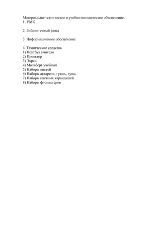 Материально-техническое и учебно-методическое обеспечение.
1. УМК
2. Библиотечный фонд
3. Информационное обеспечение
4. Технические средства.
1) Ноутбук учителя
2) Проектор
3) Экран
4) Мольберт учебный
5) Наборы кистей
6) Наборы акварели, гуашь, тушь
7) Наборы цветных карандашей
8) Наборы фломастеров
 