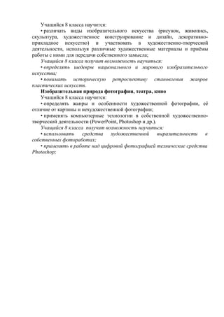 Учащийся 8 класса научится:
• различать виды изобразительного искусства (рисунок, живопись,
скульптура, художественное конструирование и дизайн, декоративно-
прикладное искусство) и участвовать в художественно-творческой
деятельности, используя различные художественные материалы и приёмы
работы с ними для передачи собственного замысла;
Учащийся 8 класса получит возможность научиться:
• определять шедевры национального и мирового изобразительного
искусства;
• понимать историческую ретроспективу становления жанров
пластических искусств.
Изобразительная природа фотографии, театра, кино
Учащийся 8 класса научится:
• определять жанры и особенности художественной фотографии, её
отличие от картины и нехудожественной фотографии;
• применять компьютерные технологии в собственной художественно-
творческой деятельности (PowerPoint, Photoshop и др.).
Учащийся 8 класса получит возможность научиться:
• использовать средства художественной выразительности в
собственных фотоработах;
• применять в работе над цифровой фотографией технические средства
Photoshop;
 