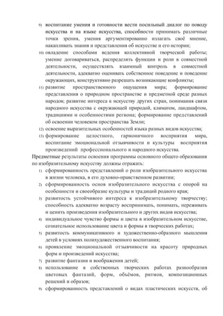 9) воспитание умения и готовности вести посильный диалог по поводу
искусства и на языке искусства, способности принимать различные
точки зрения, умения аргументированно излагать своё мнение,
накапливать знания и представления об искусстве и его истории;
10) овладение способами ведения коллективной творческой работы;
умение договариваться, распределять функции и роли в совместной
деятельности, осуществлять взаимный контроль в совместной
деятельности, адекватно оценивать собственное поведение и поведение
окружающих, конструктивно разрешать возникающие конфликты;
11) развитие пространственного ощущения мира; формирование
представления о природном пространстве и предметной среде разных
народов; развитие интереса к искусству других стран, понимания связи
народного искусства с окружающей природой, климатом, ландшафтом,
традициями и особенностями региона; формирование представлений
об освоении человеком пространства Земли;
12) освоение выразительных особенностей языка разных видов искусства;
13) формирование целостного, гармоничного восприятия мира,
воспитание эмоциональной отзывчивости и культуры восприятия
произведений профессионального и народного искусства.
Предметные результаты освоения программы основного общего образования
по изобразительному искусству должны отражать:
1) сформированность представлений о роли изобразительного искусства
в жизни человека, в его духовно-нравственном развитии;
2) сформированность основ изобразительного искусства с опорой на
особенности и своеобразие культуры и традиций родного края;
3) развитость устойчивого интереса к изобразительному творчеству;
способность адекватно возрасту воспринимать, понимать, переживать
и ценить произведения изобразительного и других видов искусства;
4) индивидуальное чувство формы и цвета в изобразительном искусстве,
сознательное использование цвета и формы в творческих работах;
5) развитость коммуникативного и художественно-образного мышления
детей в условиях полихудожественного воспитания;
6) проявление эмоциональной отзывчивости на красоту природных
форм и произведений искусства;
7) развитие фантазии и воображения детей;
8) использование в собственных творческих работах разнообразия
цветовых фантазий, форм, объёмов, ритмов, композиционных
решений и образов;
9) сформированность представлений о видах пластических искусств, об
 