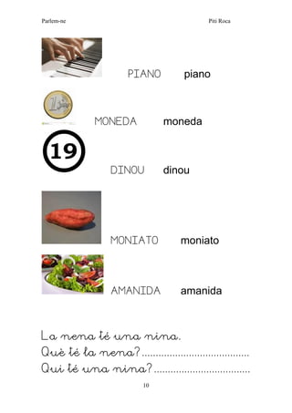 Parlem-ne Piti Roca 
10 
PIANO piano 
MONEDA moneda 
DINOU dinou 
MONIATO moniato 
AMANIDA amanida 
La nena té una nina. 
Què té la nena?....................................... 
Qui té una nina?...................................  