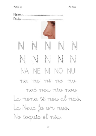 Parlem-ne Piti Roca 
2 
Nom:…………………………………… 
Data:…………………………………… 
N N N N N N N N N N 
NA NE NI NO NU 
na ne ni no nu 
nas neu niu nou 
La nena té neu al nas. 
La Neus fa un nus. 
No toquis el niu.  