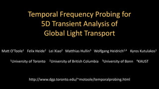 Temporal Frequency Probing for 
5D Transient Analysis of 
Global Light Transport 
Matt O’Toole1 Felix Heide2 Lei Xiao2 Matthias Hullin3 Wolfgang Heidrich2,4 Kyros Kutulakos1 
1University of Toronto 2University of British Columbia 3University of Bonn 4KAUST 
http://www.dgp.toronto.edu/~motoole/temporalprobing.html 
 