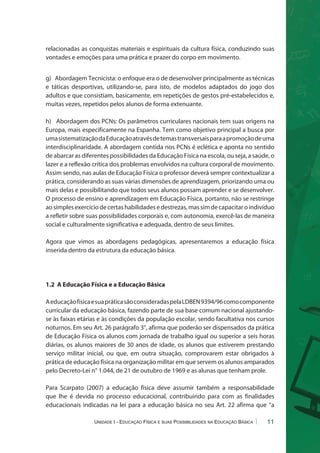 relacionadas as conquistas materiais e espirituais da cultura física, conduzindo suas 
vontades e emoções para uma prática e prazer do corpo em movimento. 
g) Abordagem Tecnicista: o enfoque era o de desenvolver principalmente as técnicas 
e táticas desportivas, utilizando-se, para isto, de modelos adaptados do jogo dos 
adultos e que consistiam, basicamente, em repetições de gestos pré-estabelecidos e, 
muitas vezes, repetidos pelos alunos de forma extenuante. 
h) Abordagem dos PCNs: Os parâmetros curriculares nacionais tem suas origens na 
Europa, mais especificamente na Espanha. Tem como objetivo principal a busca por 
uma sistematização da Educação através de temas transversais para a promoção de uma 
interdisciplinaridade. A abordagem contida nos PCNs é eclética e aponta no sentido 
de abarcar as diferentes possibilidades da Educação Física na escola, ou seja, a saúde, o 
lazer e a reflexão crítica dos problemas envolvidos na cultura corporal de movimento. 
Assim sendo, nas aulas de Educação Física o professor deverá sempre contextualizar a 
prática, considerando as suas várias dimensões de aprendizagem, priorizando uma ou 
mais delas e possibilitando que todos seus alunos possam aprender e se desenvolver. 
O processo de ensino e aprendizagem em Educação Física, portanto, não se restringe 
ao simples exercício de certas habilidades e destrezas, mas sim de capacitar o indivíduo 
a refletir sobre suas possibilidades corporais e, com autonomia, exercê-las de maneira 
social e culturalmente significativa e adequada, dentro de seus limites. 
Agora que vimos as abordagens pedagógicas, apresentaremos a educação física 
inserida dentro da estrutura da educação básica. 
1.2 A Educação Física e a Educação Básica 
A educação física e sua prática são consideradas pela LDBEN 9394/96 como componente 
curricular da educação básica, fazendo parte de sua base comum nacional ajustando-se 
às faixas etárias e às condições da população escolar, sendo facultativa nos cursos 
noturnos. Em seu Art. 26 parágrafo 3°, afirma que poderão ser dispensados da prática 
de Educação Física os alunos com jornada de trabalho igual ou superior a seis horas 
diárias, os alunos maiores de 30 anos de idade, os alunos que estiverem prestando 
serviço militar inicial, ou que, em outra situação, comprovarem estar obrigados à 
prática de educação física na organização militar em que servem os alunos amparados 
pelo Decreto-Lei n° 1.044, de 21 de outubro de 1969 e as alunas que tenham prole. 
Para Scarpato (2007) a educação física deve assumir também a responsabilidade 
que lhe é devida no processo educacional, contribuindo para com as finalidades 
educacionais indicadas na lei para a educação básica no seu Art. 22 afirma que “a 
Unidade I - Educação Física e suas Possibilidades na Educação Básica 11 
 