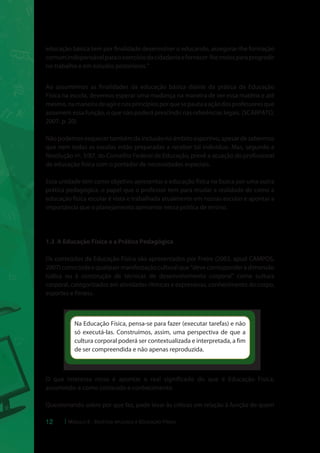 educação básica tem por finalidade desenvolver o educando, assegurar-lhe formação 
comum indispensável para o exercício da cidadania e fornecer-lhe meios para progredir 
no trabalho e em estudos posteriores.” 
Ao assumirmos as finalidades da educação básica diante da prática da Educação 
Física na escola, devemos esperar uma mudança na maneira de ver essa matéria e até 
mesmo, na maneira de agir e nos princípios por que se pauta a ação dos professores que 
assumem essa função, o que não poderá prescindir nas referências legais. (SCARPATO, 
2007. p. 20) 
Não podemos esquecer também da inclusão no âmbito esportivo, apesar de sabermos 
que nem todas as escolas estão preparadas a receber tal indivíduo. Mas, segundo a 
Resolução nº. 3/87, do Conselho Federal de Educação, prevê a atuação do profissional 
de educação física com o portador de necessidades especiais. 
Essa unidade tem como objetivo apresentar a educação física na busca por uma outra 
prática pedagógica, o papel que o professor tem para mudar a realidade de como a 
educação física escolar é vista e trabalhada atualmente em nossas escolas e apontar a 
importância que o planejamento apresente nessa prática de ensino. 
1.3 A Educação Física e a Prática Pedagógica 
Os conteúdos da Educação Física são apresentados por Freire (2003, apud CAMPOS, 
2007) como toda e qualquer manifestação cultural que “deve corresponder à dimensão 
lúdica ou à construção de técnicas de desenvolvimento corporal” como cultura 
corporal, categorizados em atividades rítmicas e expressivas, conhecimento do corpo, 
esportes e fitness. 
Na Educação Física, pensa-se para fazer (executar tarefas) e não 
só executá-las. Construímos, assim, uma perspectiva de que a 
cultura corporal poderá ser contextualizada e interpretada, a fim 
de ser compreendida e não apenas reproduzida. 
O que interessa nisso é apontar o real significado do que é Educação Física, 
assumindo-a como conteúdo e conhecimento. 
Questionando sobre por que faz, pode levar às críticas em relação à função de quem 
12 Módulo 5 - Didática aplicada à Educação Física 
 