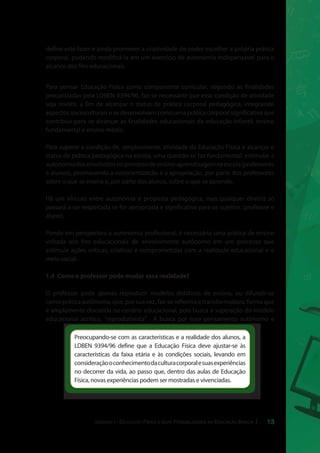 define este fazer e ainda promover a criatividade de poder escolher a própria prática 
corporal, podendo modificá-la em um exercício de autonomia indispensável para o 
alcance dos fins educacionais. 
Para pensar Educação Física como componente curricular, segundo as finalidades 
preconizadas pela LDBEN 9394/96, faz-se necessário que essa condição de atividade 
seja revista, a fim de alcançar o status de prática corporal pedagógica, integrando 
aspectos socioculturais e se desenvolvam como uma prática corporal significativa que 
contribua para se alcançar as finalidades educacionais da educação infantil, ensino 
fundamental e ensino médio. 
Para superar a condição de, simplesmente, atividade da Educação Física e alcançar o 
status de prática pedagógica na escola, uma questão se faz fundamental: estimular a 
autonomia dos envolvidos no processo de ensino-aprendizagem na escola (professores 
e alunos), promovendo a conscientização e a apropriação, por parte dos professores 
sobre o que se ensina e, por parte dos alunos, sobre o que se aprende. 
Há um vínculo entre autonomia e proposta pedagógica, mas qualquer diretriz só 
passará a ser respeitada se for apropriada e significativa para os sujeitos (professor e 
aluno). 
Pondo em perspectiva a autonomia profissional, é necessária uma prática de ensino 
voltada aos fins educacionais de envolvimento autônomo em um processo que 
estimule ações críticas, criativas e comprometidas com a realidade educacional e o 
meio social. 
13 
1.4 Como o professor pode mudar essa realidade? 
O professor pode apenas reproduzir modelos didáticos de ensino, ou difundir-se 
como prática autônoma, que, por sua vez, faz-se reflexiva e transformadora; forma que 
é amplamente discutida no cenário educacional, pois busca a superação do modelo 
educacional acrítico, “reprodutivista”. A busca por esse pensamento autônomo e 
Preocupando-se com as características e a realidade dos alunos, a 
LDBEN 9394/96 define que a Educação Física deve ajustar-se às 
características da faixa etária e às condições sociais, levando em 
consideração o conhecimento da cultura corporal e suas experiências 
no decorrer da vida, ao passo que, dentro das aulas de Educação 
Física, novas experiências podem ser mostradas e vivenciadas. 
Unidade I - Educação Física e suas Possibilidades na Educação Básica 
 