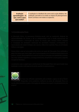Recursos Didáticos 
– Com que vou 
ensinar? 
Materiais utilizados que, juntamente com os procedimentos 
de ensino, estimulam e facilitam o processo ensino 
aprendizagem. Se a escola na qual o professor for trabalhar 
não tiver variedade de recursos, a criatividade predominará na 
construção das aulas. 
Avaliação 
aprendizagem – O 
que, como e para 
que avaliar? 
A avaliação é o feedback de como está a ação didática. Na 
avaliação, percebe-se se todas as etapas do planejamento 
foram corretas e em todos os aspectos. 
Fonte: Adaptado de Scarpato, 2007. 
1.6 Considerações finais 
A Educação Física, no panorama histórico-social, vem se mantendo distante da 
responsabilidade de formar e de se comprometer com a tarefa educacional de 
desenvolvimento e formação do aluno na escola, pois sempre esteve atrelada 
à concepção de atividades (execução de atividades motoras), privilegiando as 
necessidades de ordem biológica dos alunos, referentes à aptidão física, às atividades 
lúdicas e aos jogos. 
Diante disso, nota-se uma prática de ensino em aulas de Educação Física definida a 
partir de metas que visam jogos, sem a preocupação com a fundamentação teórica da 
prática. A partir dela poderíamos ensinar na prática conteúdos de habilidades motoras 
dos mais variados esportes e, consequentemente, encaminhar o aluno para o esporte 
no qual se destaque. 
Levantamos aqui o papel que o profissional de Educação Física tem para mudar essa 
realidade e como o planejamento pode auxiliá-lo nesse processo. 
Com base nas reflexões apontadas pela unidade I, agora vá até o Fórum 
cespeUnB 
Centro de Seleção e de Promoção de Eventos 
1 e participe. Responda: como podemos melhorar as aulas de educação física na 
escola, direcionando-as para a formação do adolescente a partir do planejamento de 
ensino? 
16 Módulo 5 - Didática aplicada à Educação Física 
 
