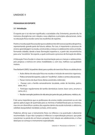 17 
PEDAGOGIA DO ESPORTE 
2.1 Introdução 
O esporte por si só não tem significado; a sociedade o faz. Entretanto, perante ela, há 
inúmeras divergências com relação a seus objetivos e princípios educacionais, tanto 
na educação física escolar como nas escolinhas de esportes. 
Porém, é na educação física escolar que os adolescentes têm acesso à prática desportiva, 
representando grande parte de futuros atletas. Por isso, é importante o processo de 
ensino-aprendizagem na escola, construindo a criança e o adolescente como um todo, 
formando cidadão, dando a base (formação) esportiva e, a partir daí, encaminhá-los 
para uma “escolinha” de esporte, a qual continuará o processo de formação do atleta. 
A Educação Física Escolar é a base da movimentação para as crianças e adolescentes, 
pois propicia a vivência em várias modalidades e, com isso, melhora sua qualidade 
motora. 
Para Barbanti (2005), há padrões ideais para a prática de exercícios físicos na adolescência: 
• Aulas diárias de educação física nas escolas e inclusão de exercícios vigorosos; 
• Prática semanal de esportes, aulas em “escolinhas”, clubes e centros educacionais; 
• Passar menos de duas horas diárias assistindo a televisão; 
• Passear com a família semanalmente (escalada, andar de bicicleta, patins, 
skate, etc.); 
• Participar regularmente de tarefas domésticas (varrer, lavar carro, arrumar a 
cama, etc.); 
• Receber exemplos positivos de vida ativa por parte dos pais, professores, médicos, etc. 
É de suma importância que os professores do ensino médio concentrem-se em não 
apenas aplicar jogos de queimada para as meninas e futebol/futsal para os meninos, 
mas sim em diversificar a prática dos esportes dentro da escola incluindo: o atletismo, 
voleibol, basquetebol, handebol, as lutas, entre outros. 
Podemos afirmar que o treinamento físico na infância e na juventude é altamente 
recomendado. O que não é propício à infância é a especialização precoce, que pode 
caracterizar na perda de um futuro campeão. Com relação aos adolescentes, é a fase 
ideal para se começar o treinamento especializado. 
Unidade II - Pedagogia do Esporte 
UNIDADE II 
 