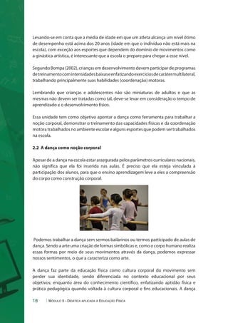 Levando-se em conta que a média de idade em que um atleta alcança um nível ótimo 
de desempenho está acima dos 20 anos (idade em que o indivíduo não está mais na 
escola), com exceção aos esportes que dependem do domínio de movimentos como 
a ginástica artística, é interessante que a escola o prepare para chegar a esse nível. 
Segundo Bompa (2002), crianças em desenvolvimento devem participar de programas 
de treinamento com intensidades baixas e enfatizando exercícios de caráter multilateral, 
trabalhando principalmente suas habilidades (coordenação) motoras. 
Lembrando que crianças e adolescentes não são miniaturas de adultos e que as 
mesmas não devem ser tratadas como tal, deve-se levar em consideração o tempo de 
aprendizado e o desenvolvimento físico. 
Essa unidade tem como objetivo apontar a dança como ferramenta para trabalhar a 
noção corporal, demonstrar o treinamento das capacidades físicas e da coordenação 
motora trabalhados no ambiente escolar e alguns esportes que podem ser trabalhados 
na escola. 
2.2 A dança como noção corporal 
Apesar de a dança na escola estar assegurada pelos parâmetros curriculares nacionais, 
não significa que ela foi inserida nas aulas. É preciso que ela esteja vinculada à 
participação dos alunos, para que o ensino aprendizagem leve a eles a compreensão 
do corpo como construção corporal. 
Podemos trabalhar a dança sem sermos bailarinos ou termos participado de aulas de 
dança. Sendo a arte uma criação de formas simbólicas e, como o corpo humano realiza 
essas formas por meio de seus movimentos através da dança, podemos expressar 
nossos sentimentos, o que a caracteriza como arte. 
A dança faz parte da educação física como cultura corporal do movimento sem 
perder sua identidade, sendo diferenciada no contexto educacional por seus 
objetivos; enquanto área do conhecimento científico, enfatizando aptidão física e 
prática pedagógica quando voltada à cultura corporal e fins educacionais. A dança 
18 Módulo 5 - Didática aplicada à Educação Física 
 