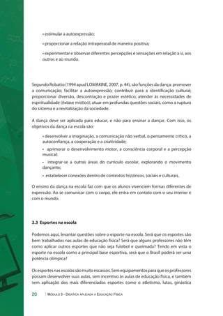 • estimular a autoexpressão; 
• proporcionar a relação intrapessoal de maneira positiva; 
• experimentar e observar diferentes percepções e sensações em relação a si, aos 
outros e ao mundo. 
Segundo Robatto (1994 apud LOMAKINE, 2007, p. 44), são funções da dança: promover 
a comunicação; facilitar a autoexpressão; contribuir para a identificação cultural; 
proporcionar diversão, descontração e prazer estético; atender às necessidades de 
espiritualidade (êxtase místico); atuar em profundas questões sociais, como a ruptura 
do sistema e a revitalização da sociedade. 
A dança deve ser aplicada para educar, e não para ensinar a dançar. Com isso, os 
objetivos da dança na escola são: 
• desenvolver a imaginação, a comunicação não verbal, o pensamento crítico, a 
autoconfiança, a cooperação e a criatividade; 
• aprimorar o desenvolvimento motor, a consciência corporal e a percepção 
musical; 
• integrar-se a outras áreas do currículo escolar, explorando o movimento 
dançante; 
• estabelecer conexões dentro de contextos históricos, sociais e culturais. 
O ensino da dança na escola faz com que os alunos vivenciem formas diferentes de 
expressão. Ao se comunicar com o corpo, ele entra em contato com o seu interior e 
com o mundo. 
2.3 Esportes na escola 
Podemos aqui, levantar questões sobre o esporte na escola. Será que os esportes são 
bem trabalhados nas aulas de educação física? Será que alguns professores não têm 
como aplicar outros esportes que não seja futebol e queimada? Tendo em vista o 
esporte na escola como a principal base esportiva, será que o Brasil poderá ser uma 
potência olímpica? 
Os esportes nas escolas são muito escassos. Sem equipamentos para que os professores 
possam desenvolver suas aulas, sem incentivo às aulas de educação física, e também 
sem aplicação dos mais diferenciados esportes como o atletismo, lutas, ginástica 
20 Módulo 5 - Didática aplicada à Educação Física 
 
