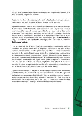 artística, ginástica rítmica desportiva, futebol americano, hóquei, tênis de mesa, etc. é 
difícil pensarmos em potência olímpica. 
Precisamos trabalhar melhor as aulas, melhorando as habilidades motoras, os processos 
cognitivos, muitas vezes também na teoria e em vídeos e/ou palestras. 
A partir do momento em que as aulas de educação física nas escolas forem melhores 
desenvolvidas, criando habilidades motoras das mais variadas possíveis, para que, 
no ensino médio desenvolvam suas especialidades, provavelmente o Brasil venha 
a crescer no cenário esportivo. Mas é preciso compreender os esportes para serem 
bem trabalhados, inclusive com transferências de possíveis pontos em comum. Assim, 
podemos incluir as capacidades físicas para o rendimento que são: a velocidade, a 
força, a resistência e a flexibilidade, não esquecendo jamais da coordenação 
(habilidades) motora. 
Os PCNs defendem que os alunos do ensino médio deverão desenvolver as noções 
conceituais de esforço, intensidade e freqüência, aplicando-as em suas práticas 
corporais. Inclui-se ainda, a coordenação motora. Nessa fase há um desenvolvimento 
harmonioso das proporções corporais, tendo efeito positivo sobre a coordenação 
motora. Há também um grande aumento da força e, consequentemente, da velocidade, 
propiciando movimentos vigorosos. A resistência também aumenta significativamente, 
principalmente pelo aumento dos órgãos para o aporte energético. Já a flexibilidade 
tem uma piora por conta do crescimento longitudinal e da redução da resistência 
mecânica do motor passivo por conta das alterações hormonais, principalmente em 
função do hormônio do crescimento (GH) e dos hormônios sexuais. 
Segundo Platonov (2004), a adaptação eficaz às cargas específicas de treinamento 
é condicionada pelas particularidades do desenvolvimento etário do organismo, 
oscilações importantes da predisposição dos sistemas funcionais às reestruturações 
adaptativas nas diferentes faixas etárias. Acrescenta ainda que o processo de maturação 
do organismo vai do nascimento até por volta dos 20-22 anos, quando são finalizados 
o crescimento do corpo, a formação do esqueleto e dos órgãos internos. 
21 
Unidade II - Pedagogia do Esporte 
 