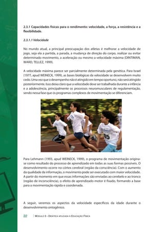 2.3.1 Capacidades físicas para o rendimento: velocidade, a força, a resistência e a 
flexibilidade. 
2.3.1.1 Velocidade 
No mundo atual, a principal preocupação dos atletas é melhorar a velocidade de 
jogo, seja ela a partida, a parada, a mudança de direção do corpo, realizar ou evitar 
determinado movimento, a aceleração ou mesmo a velocidade máxima (DINTIMAN, 
WARD, TELLEZ, 1999). 
A velocidade máxima parece ser parcialmente determinada pela genética. Para Israel 
(1977, apud WEINECK, 1999), as bases biológicas da velocidade se desenvolvem muito 
cedo. Uma vez que o desempenho não é atingido em tempo oportuno, não será atingido 
posteriormente. Isso deixa claro que a velocidade deve ser trabalhada durante a infância 
e a adolescência, principalmente os processos neuromusculares de regulamentação, 
sendo nessa fase que os programas complexos de movimentação se diferenciam. 
Para Lehmann (1993, apud WEINECK, 1999), o programa de movimentação origina-se 
como resultado do processo de aprendizado em todas as suas formas possíveis. O 
desenvolvimento ocorre no córtex cerebral (região da consciência). Com o aumento 
da qualidade da informação, o movimento pode ser executado com maior velocidade. 
A partir do momento em que essas informações são enviadas ao cerebelo e ao tronco 
(região de inconsciência), o efeito de aprendizado motor é fixado, formando a base 
para a movimentação rápida e coordenada. 
A seguir, veremos os aspectos da velocidade específicos da idade durante o 
desenvolvimento ontogênico. 
22 Módulo 5 - Didática aplicada à Educação Física 
 