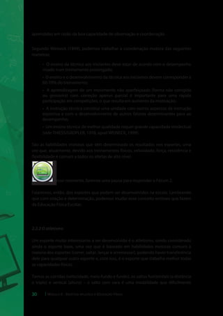 aprendidos em razão da boa capacidade de observação e coordenação. 
Segundo Weineck (1999), podemos trabalhar a coordenação motora das seguintes 
maneiras: 
• O ensino da técnica aos iniciantes deve estar de acordo com o desempenho 
visado num treinamento prolongado; 
• O ensino e o desenvolvimento da técnica aos iniciantes devem corresponder a 
60-70% do treinamento; 
• A aprendizagem de um movimento não aperfeiçoado (forma não corrigida 
ou grosseira) com correção apenas parcial é importante para uma rápida 
participação em competições, o que resulta em aumento da motivação; 
• A instrução técnica constitui uma unidade com outros aspectos da instrução 
esportiva e com o desenvolvimento de outros fatores determinantes para ao 
desempenho; 
• Um ensino técnico de melhor qualidade requer grande capacidade intelectual 
(vide THIESS/GROPLER, 1978, apud WEINECK, 1999). 
São as habilidades motoras que têm determinado os resultados nos esportes, uma 
vez que, atualmente, devido aos treinamentos físicos, velocidade, força, resistência e 
flexibilidade é comum a todos os atletas de alto nível. 
Nesse momento, faremos uma pausa para responder o Fórum 2. 
cespeUnB 
Centro de Seleção e de Promoção de Eventos 
Falaremos, então, dos esportes que podem ser desenvolvidos na escola. Lembrando 
que com criação e determinação, podemos mudar esse conceito errôneo que fazem 
da Educação Física Escolar. 
2.3.2 O atletismo 
Um esporte muito interessante a ser desenvolvido é o atletismo, sendo considerado 
ainda o esporte base, uma vez que é baseado em habilidades motoras comuns à 
maioria dos esportes (correr, saltar, lançar e arremessar), podendo haver transferência 
dele para qualquer outro esporte e, com isso, é o esporte que trabalha melhor todas 
as capacidades físicas. 
Temos as corridas (velocidade, meio-fundo e fundo), os saltos horizontais (a distância 
e triplo) e vertical (altura) – o salto com vara é uma modalidade que dificilmente 
30 Módulo 5 - Didática aplicada à Educação Física 
 