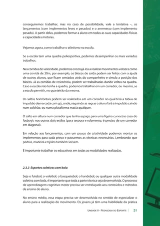 conseguiremos trabalhar, mas no caso de possibilidade, vale a tentativa –, os 
lançamentos (com implementos leves e pesados) e o arremesso (com implemento 
pesado). A partir delas, podemos formar a aluno em todas as suas capacidades físicas 
e capacidades motoras. 
31 
Vejamos agora, como trabalhar o atletismo na escola. 
Se a escola tem uma quadra poliesportiva, podemos desempenhar os mais variados 
trabalhos. 
Nas corridas de velocidade, podemos encorajá-los a realizar movimentos velozes como 
uma corrida de 30m, por exemplo; os blocos de saída podem ser feitos com a ajuda 
de outros alunos, que ficam sentados atrás do companheiro e simula a posição dos 
blocos. Já as corridas de resistência, podem ser trabalhadas dando voltas na quadra. 
Caso a escola não tenha a quadra, podemos trabalhar em um corredor, ou mesmo, se 
a escola permitir, no quarteirão da mesma. 
Os saltos horizontais podem ser realizados em um corredor no qual terá a tábua de 
impulsão demarcada com giz, onde, seguindo as regras o aluno fará a impulsão caindo 
num colchão, ou numa plataforma macia qualquer. 
O salto em altura num corredor que tenha espaço para uma ligeira curva (no caso do 
fosbury); nos outros dois estilos (para tesoura e rolamento, é preciso de um corredor 
em diagonal). 
Em relação aos lançamentos, com um pouco de criatividade podemos montar os 
implementos para cada prova e passarmos as técnicas necessárias. Lembrando que 
pedras, madeira e tijolos também servem. 
É importante trabalhar os educativos em todas as modalidades realizadas. 
2.3.3 Esportes coletivos com bola 
Seja o futebol, o voleibol, o basquetebol, o handebol, ou qualquer outra modalidade 
coletiva com bola, é importante que toda a parte técnica seja desenvolvida. O processo 
de aprendizagem cognitivo-motor precisa ser entrelaçado aos conteúdos e métodos 
de ensino do aluno. 
No ensino médio, essa etapa precisa ser desenvolvida no sentido de especializar o 
aluno para a realização do movimento. Os jovens já têm uma habilidade da pratica 
Unidade II - Pedagogia do Esporte 
 