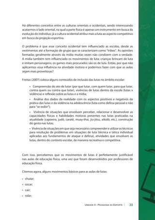 Há diferentes conceitos entre as culturas orientais e ocidentais, sendo interessando 
acatarmos o lado oriental, na qual a parte física é apenas um instrumento em busca da 
evolução do indivíduo; já a cultura ocidental atribui mais a luta ao aspecto competitivo 
em busca da projeção esportiva. 
O problema é que esse conceito ocidental tem influenciado as escolas, desde as 
vestimentas até a formação de grupo que se caracterizam como “tribos”. As opiniões 
formadas geralmente através da mídia muitas vezes não condizem com a verdade. 
A mídia também tem influenciado os movimentos de luta; crianças brincam de luta 
e imitam personagens; os games mais procurados são os de luta. Então, por que não 
aplicarmos essa influência na atividade motora e podermos fazer com que as aulas 
sejam mais proveitosas? 
33 
Freitas (2007) coloca alguns conteúdos de inclusão das lutas no âmbito escolar: 
• Compreensão do ato de lutar (por que lutar, com quem lutar, para que lutar, 
contra quem ou contra que lutar), vivências de lutas dentro da escola (lutas x 
violência) e reflexão sobre as lutas e a mídia; 
• Análise dos dados da realidade com os aspectos positivos e negativos da 
prática das lutas e da violência na adolescência (luta como defesa pessoal e não 
para “se exibir”); 
• Vivência de situações que envolvam perceber, relacionar e desenvolver as 
capacidades físicas e habilidades motoras presentes nas lutas praticadas na 
atualidade (capoeira, judô, caratê, muay-thai, jiu-jitsu, aikidô, etc.), construção 
do gesto nas lutas; 
• Vivência de situações em que seja necessário compreender e utilizar as técnicas 
para resolução de problemas em situações de luta (técnica e tática individual 
aplicadas aos fundamentos de ataque e defesa), atividades que envolvam as 
lutas, dentro do contexto escolar, de maneira recreativa e competitiva. 
Com isso, percebemos que os movimentos de lutas é perfeitamente justificável 
nas aulas de educação física, uma vez que foram desenvolvidos por professores de 
educação física. 
Citemos agora, alguns movimentos básicos para as aulas de lutas: 
• chutar; 
• socar; 
• cair; 
• rolar; 
Unidade II - Pedagogia do Esporte 
 
