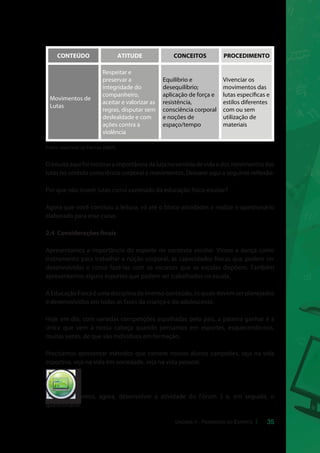 CONTEÚDO ATITUDE CONCEITOS PROCEDIMENTO 
35 
Movimentos de 
Lutas 
Fonte: adaptado de Freitas (2007). 
O intuito aqui foi mostrar a importância da luta no sentido de vida e dos movimentos das 
lutas no sentido consciência corporal e movimentos. Deixarei aqui a seguinte reflexão: 
Por que não inserir lutas como conteúdo da educação física escolar? 
Agora que você concluiu a leitura, vá até o bloco atividades e realize o questionário 
elaborado para esse curso. 
2.4 Considerações finais 
Apresentamos a importância do esporte no contexto escolar. Vimos a dança como 
instrumento para trabalhar a noção corporal, as capacidades físicas que podem ser 
desenvolvidas e como fazê-las com os recursos que as escolas dispõem. Também 
apresentamos alguns esportes que podem ser trabalhados na escola. 
A Educação Física é uma disciplina de imenso conteúdo, os quais devem ser planejados 
e desenvolvidos em todas as fases da criança e do adolescente. 
Hoje em dia, com variadas competições espalhadas pelo país, a palavra ganhar é a 
única que vem à nossa cabeça quando pensamos em esportes, esquecendo-nos, 
muitas vezes, de que são indivíduos em formação. 
Precisamos apresentar métodos que tornem nossos alunos campeões, seja na vida 
esportiva, seja na vida em sociedade, seja na vida pessoal. 
Iremos, agora, desenvolver a atividade do Fórum 3 e, em seguida, o 
questionário. 
Respeitar e 
preservar a 
integridade do 
companheiro, 
aceitar e valorizar as 
regras, disputar sem 
deslealdade e com 
ações contra a 
violência 
Equilíbrio e 
desequilíbrio; 
aplicação de força e 
resistência, 
consciência corporal 
e noções de 
espaço/tempo 
Vivenciar os 
movimentos das 
lutas especícas e 
estilos diferentes 
com ou sem 
utilização de 
materiais 
cespeUnB 
Centro de Seleção e de Promoção de Eventos 
Unidade II - Pedagogia do Esporte 
 