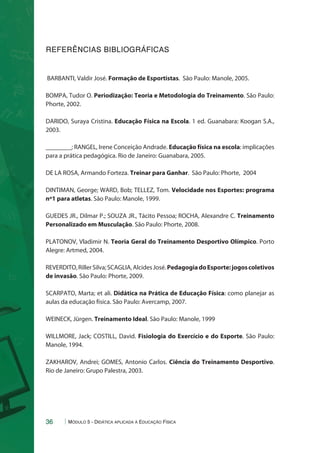 REFERÊNCIAS BIBLIOGRÁFICAS 
BARBANTI, Valdir José. Formação de Esportistas. São Paulo: Manole, 2005. 
BOMPA, Tudor O. Periodização: Teoria e Metodologia do Treinamento. São Paulo: 
Phorte, 2002. 
DARIDO, Suraya Cristina. Educação Física na Escola. 1 ed. Guanabara: Koogan S.A., 
2003. 
________; RANGEL, Irene Conceição Andrade. Educação física na escola: implicações 
para a prática pedagógica. Rio de Janeiro: Guanabara, 2005. 
DE LA ROSA, Armando Forteza. Treinar para Ganhar. São Paulo: Phorte, 2004 
DINTIMAN, George; WARD, Bob; TELLEZ, Tom. Velocidade nos Esportes: programa 
nº1 para atletas. São Paulo: Manole, 1999. 
GUEDES JR., Dilmar P.; SOUZA JR., Tácito Pessoa; ROCHA, Alexandre C. Treinamento 
Personalizado em Musculação. São Paulo: Phorte, 2008. 
PLATONOV, Vladimir N. Teoria Geral do Treinamento Desportivo Olímpico. Porto 
Alegre: Artmed, 2004. 
REVERDITO, Riller Silva; SCAGLIA, Alcides José. Pedagogia do Esporte: jogos coletivos 
de invasão. São Paulo: Phorte, 2009. 
SCARPATO, Marta; et ali. Didática na Prática de Educação Física: como planejar as 
aulas da educação física. São Paulo: Avercamp, 2007. 
WEINECK, Jürgen. Treinamento Ideal. São Paulo: Manole, 1999 
WILLMORE, Jack; COSTILL, David. Fisiologia do Exercício e do Esporte. São Paulo: 
Manole, 1994. 
ZAKHAROV, Andrei; GOMES, Antonio Carlos. Ciência do Treinamento Desportivo. 
Rio de Janeiro: Grupo Palestra, 2003. 
36 Módulo 5 - Didática aplicada à Educação Física 
