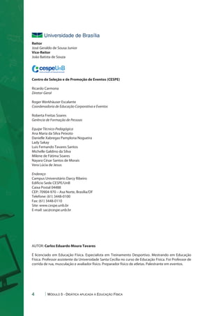 Reitor 
José Geraldo de Sousa Junior 
Vice-Reitor 
João Batista de Souza 
cespeUnB Centro de Seleção e de Promoção de Eventos 
Centro de Seleção e de Promoção de Eventos (CESPE) 
Ricardo Carmona 
Diretor-Geral 
Roger Werkhäuser Escalante 
Coordenadoria de Educação Corporativa e Eventos 
Roberta Freitas Soares 
Gerência de Formação de Pessoas 
Equipe Técnico-Pedagógica 
Ana Maria da Silva Peixoto 
Danielle Xabregas Pamplona Nogueira 
Lady Sakay 
Luis Fernando Tavares Santos 
Michelle Galdino da Silva 
Milene de Fátima Soares 
Nayara César Santos de Morais 
Vera Lúcia de Jesus 
Endereço 
Campus Universitário Darcy Ribeiro 
Edifício Sede CESPE/UnB 
Caixa Postal 04488 
CEP: 70904-970 – Asa Norte, Brasília/DF 
Telefone: (61) 3448-0100 
Fax: (61) 3448-0110 
Site: www.cespe.unb.br 
E-mail: sac@cespe.unb.br 
AUTOR: Carlos Eduardo Moura Tavares 
É licenciado em Educação Física. Especialista em Treinamento Desportivo. Mestrando em Educação 
Física. Professor assistente da Universidade Santa Cecília no curso de Educação Física. Foi Professor de 
corrida de rua, musculação e avaliador físico. Preparador físico de atletas. Palestrante em eventos. 
4 Módulo 5 - Didática aplicada à Educação Física 
 