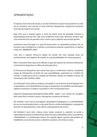 O esporte, neste início de século, é um dos fenômenos sociais mais presentes na vida 
do ser humano; nem mesmo os mais otimistas desportistas imaginavam tamanha 
ascensão do esporte no mundo. 
Haja vista que o esporte seguiu o rumo de outras áreas da atividade humana, a 
especialização precoce tem sido uma tendência muito clara. Devemos lembrar que 
esse momento tem seu período certo, mesmo que o objetivo seja sempre ganhar. 
Lembremos que formação é a ação de desenvolver as capacidades próprias do ser 
humano, seja a inteligência, o sentido, a consciência corporal, o patriotismo, o espírito 
crítico, etc. (BARBANTI, 2005). 
Com isso, o esporte tornou-se objeto de estudo nas mais variadas áreas do 
conhecimento, com objetivo de estudar as suas possibilidades em várias pesquisas. 
Mas é necessário fazer aqui uma reflexão no que diz respeito ao máximo rendimento: 
o treinamento desportivo se difere da educação física. 
O Treinamento Desportivo tem metas fixas para o rendimento máximo, recebendo 
cargas de treinamento no limite de suas possibilidades, aspirando ser o melhor do 
mundo; a saúde pesa como a espada de Dâmocles devido ao trabalho intenso do 
treinamento (DE LA ROSA, 2004). 
Já a Educação Física, pela sua própria concepção, é um processo de participação livre 
e espontânea, com metas flexíveis, em que os esquemas e os modelos não dão lugar à 
rigidez no processo. A saúde é o princípio e o fim na Educação Física. 
Segundo a Organização Mundial da Saúde (OMS) saúde é um estado de completo 
bem-estar físico, mental e social, e não apenas a ausência de doença. 
Na unidade I você verá as concepções, abordagens pedagógicas e as possibilidades 
de seu uso na educação básica, a educação física e a prática pedagógica, a atuação do 
docente na educação física, e por último o planejamento de ensino. 
Na Unidade II você verá a dança como noção corporal, os esportes na escola a 
capacidade física para o rendimento escolar entre elas a velocidade, a força, a resistência, 
a flexibilidade e a coordenação motora. Em seguida alguns esportes que podem ser 
trabalhados na escola tais como: o atletismo, esportes com bola e as lutas. 
5 
APRESENTAÇÃO 
 