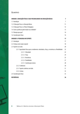 Sumário 
UNIDADE I: EDUCAÇÃO FÍSICA E SUAS POSSIBILIDADES NA EDUCAÇÃO BÁSICA 7 
1.1 Introdução 7 
1.2 A Educação Física e a Educação Básica 11 
1.3 A Educação Física e a Prática Pedagógica 12 
1.4 Como o professor pode mudar essa realidade? 13 
1.5 Planejar para que? 14 
1.6 Considerações finais 16 
UNIDADE II: PEDAGOGIA DO ESPORTE 17 
2.1 Introdução 17 
2.2 A dança como noção corporal 18 
2.3 Esportes na escola 20 
2.3.1 Capacidades físicas para o rendimento: velocidade, a força, a resistência e a flexibilidade 22 
2.3.1.1 Velocidade 22 
2.3.1.2 Força 24 
2.3.1.3 Resistência 25 
2.3.1.4 Flexibilidade 27 
2.3.1.5 Coordenação motora 28 
2.3.2 O atletismo 30 
2.3.3 Esportes coletivos com bola 31 
2.3.4 As lutas 32 
2.4 Considerações finais 35 
REFERÊNCIAS 36 
6 Módulo 5 - Didática aplicada à Educação Física 
 