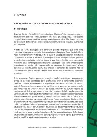 Unidade I - Educação Física e suas Possibilidades na Educação Básica 7 
UNIDADE I 
EDUCAÇÃO FÍSICA E SUAS POSSIBILIDADES NA EDUCAÇÃO BÁSICA 
1.1 Introdução 
Segundo Darido e Rangel (2005) a introdução da Educação Física na escola se deu em 
1851 (Reforma de Couto Ferraz), sendo que em 1854, a ginástica passou a ser disciplina 
obrigatória no ensino primário e a dança no ensino secundário. Mas foi em 1920 que 
ela foi incluída de fato. Desde o início seu status era muito baixo; estava na lei, mas não 
era cumprida. 
A partir de 1930, a Educação Física é marcada pela fase higienista que tinha como 
objetivo e preocupação central o desenvolvimento da aptidão física dos indivíduos. 
Neste mesmo momento histórico, todas as aulas de Educação Física eram ministradas 
por militares e passou a ter como objetivo primordial formar pessoas disciplinadas 
e obedientes à realidade social da época o que fico conhecida como concepção 
militarista. Essas concepções consideravam a Educação Física como uma disciplina 
essencialmente prática, não necessitando de nenhuma fundamentação teórica 
para lhe dar suporte. Sendo assim, para ensinar os conceitos da disciplina não era 
preciso dominar conhecimentos teóricos e sim ter sido um praticante das atividades 
propostas. 
Após as Grandes Guerras, começou a surgir o modelo esportivista, sendo que os 
principais aspectos abordados pelos professores eram o rendimento esportivo, 
recordes, competição ao extremo e vitória no esporte como sinônimo de sucesso 
pessoal. Nesse momento, a pedagogia tecnicista era a que mais permeava as aulas 
dos professores de Educação Física e os outros conteúdos da cultura corporal de 
movimento, ginástica, jogo, dança e lutas, são colocados de lado no planejamento. 
Com isso, as aulas ficam pautadas nas técnicas e limites físicos que cada modalidade 
esportiva exigia para que os alunos pudessem realizá-la. Entre 1969 e 1974 o Brasil 
observa a associação do esporte com a Educação Física. Nessa época a ditadura militar 
estava implantada no país e os militares passavam a investir forte no esporte. Na década 
de 80, o modelo esportivista começou a ser muito criticado pelos meios acadêmicos. A 
Educação Física passou por um período de valorização dos conhecimentos produzidos 
pela ciência, rompendo-se, ao menos em nível de discurso, com a valorização excessiva 
do desempenho como objetivo único da escola. Surgem as Abordagens de Ensino da 
Educação Física Escolar, idealizadas por alguns pensadores da época que tinham o 
ideal de modificar a prática pedagógica mecanicista. 
 