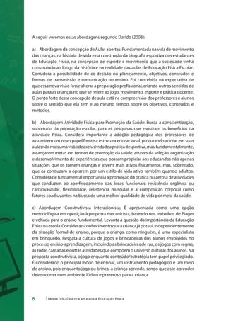 A seguir veremos essas abordagens segundo Darido (2003): 
a) Abordagem da concepção de Aulas abertas: Fundamentada na vida de movimento 
das crianças, na história de vida e na construção da biografia esportiva dos estudantes 
de Educação Física, na concepção de esporte e movimento que a sociedade vinha 
construindo ao longo da história e na realidade das aulas de Educação Física Escolar. 
Considera a possibilidade de co-decisão no planejamento, objetivos, conteúdos e 
formas de transmissão e comunicação no ensino. Foi concebida na expectativa de 
que essa nova visão fosse alterar a preparação profissional, criando outros sentidos de 
aulas para as crianças no que se refere ao jogo, movimento, esporte e prática docente. 
O ponto forte desta concepção de aula está na compreensão dos professores e alunos 
sobre o sentido que ela tem e ao mesmo tempo, sobre os objetivos, conteúdos e 
métodos. 
b) Abordagem Atividade Física para Promoção da Saúde: Busca a conscientização, 
sobretudo da população escolar, para as pesquisas que mostram os benefícios da 
atividade física. Considera importante a adoção pedagógica dos professores de 
assumirem um novo papel frente a estrutura educacional, procurando adotar em suas 
aulas não mais uma visão de exclusividade a prática desportiva, mas, fundamentalmente, 
alcançarem metas em termos de promoção da saúde, através da seleção, organização 
e desenvolvimento de experiências que possam propiciar aos educandos não apenas 
situações que os tornem crianças e jovens mais ativos fisicamente, mas, sobretudo, 
que os conduzam a optarem por um estilo de vida ativo também quando adultos. 
Considera de fundamental importância a promoção da prática prazerosa de atividades 
que conduzam ao aperfeiçoamento das áreas funcionais: resistência orgânica ou 
cardiovascular, flexibilidade, resistência muscular e a composição corporal como 
fatores coadjuvantes na busca de uma melhor qualidade de vida por meio da saúde. 
c) Abordagem Construtivista Interacionista; É apresentada como uma opção 
metodológica em oposição à proposta mecanicista, baseado nos trabalhos de Piaget 
e voltada para o ensino fundamental. Levanta a questão da importância da Educação 
Física na escola. Considera o conhecimento que a criança já possui, independentemente 
da situação formal de ensino, porque a criança, como ninguém, é uma especialista 
em brinquedo. Resgata a cultura de jogos e brincadeiras dos alunos envolvidos no 
processo ensino-aprendizagem, incluindo as brincadeiras de rua, os jogos com regras, 
as rodas cantadas e outras atividades que compõem o universo cultural dos alunos. Na 
proposta construtivista, o jogo enquanto conteúdo/estratégia tem papel privilegiado. 
É considerado o principal modo de ensinar, um instrumento pedagógico e um meio 
de ensino, pois enquanto joga ou brinca, a criança aprende, sendo que este aprender 
deve ocorrer num ambiente lúdico e prazeroso para a criança. 
8 Módulo 5 - Didática aplicada à Educação Física 
 