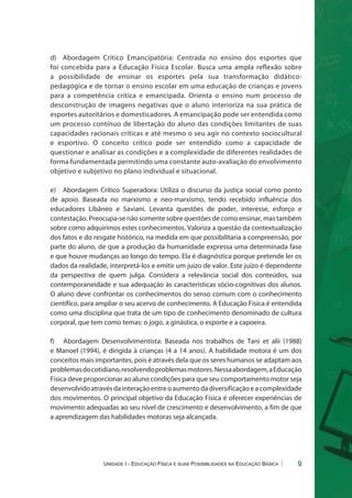 d) Abordagem Crítico Emancipatória: Centrada no ensino dos esportes que 
foi concebida para a Educação Física Escolar. Busca uma ampla reflexão sobre 
a possibilidade de ensinar os esportes pela sua transformação didático-pedagógica 
e de tornar o ensino escolar em uma educação de crianças e jovens 
para a competência crítica e emancipada. Orienta o ensino num processo de 
desconstrução de imagens negativas que o aluno interioriza na sua prática de 
esportes autoritários e domesticadores. A emancipação pode ser entendida como 
um processo contínuo de libertação do aluno das condições limitantes de suas 
capacidades racionais críticas e até mesmo o seu agir no contexto sociocultural 
e esportivo. O conceito crítico pode ser entendido como a capacidade de 
questionar e analisar as condições e a complexidade de diferentes realidades de 
forma fundamentada permitindo uma constante auto-avaliação do envolvimento 
objetivo e subjetivo no plano individual e situacional. 
e) Abordagem Crítico Superadora: Utiliza o discurso da justiça social como ponto 
de apoio. Baseada no marxismo e neo-marxismo, tendo recebido influência dos 
educadores Libâneo e Saviani. Levanta questões de poder, interesse, esforço e 
contestação. Preocupa-se não somente sobre questões de como ensinar, mas também 
sobre como adquirimos estes conhecimentos. Valoriza a questão da contextualização 
dos fatos e do resgate histórico, na medida em que possibilitaria a compreensão, por 
parte do aluno, de que a produção da humanidade expressa uma determinada fase 
e que houve mudanças ao longo do tempo. Ela é diagnóstica porque pretende ler os 
dados da realidade, interpretá-los e emitir um juízo de valor. Este juízo é dependente 
da perspectiva de quem julga. Considera a relevância social dos conteúdos, sua 
contemporaneidade e sua adequação às características sócio-cognitivas dos alunos. 
O aluno deve confrontar os conhecimentos do senso comum com o conhecimento 
científico, para ampliar o seu acervo de conhecimento. A Educação Física é entendida 
como uma disciplina que trata de um tipo de conhecimento denominado de cultura 
corporal, que tem como temas: o jogo, a ginástica, o esporte e a capoeira. 
f) Abordagem Desenvolvimentista: Baseada nos trabalhos de Tani et alii (1988) 
e Manoel (1994), é dirigida à crianças (4 a 14 anos). A habilidade motora é um dos 
conceitos mais importantes, pois é através dela que os seres humanos se adaptam aos 
problemas do cotidiano, resolvendo problemas motores. Nessa abordagem, a Educação 
Física deve proporcionar ao aluno condições para que seu comportamento motor seja 
desenvolvido através da interação entre o aumento da diversificação e a complexidade 
dos movimentos. O principal objetivo da Educação Física é oferecer experiências de 
movimento adequadas ao seu nível de crescimento e desenvolvimento, a fim de que 
a aprendizagem das habilidades motoras seja alcançada. 
Unidade I - Educação Física e suas Possibilidades na Educação Básica 9 
 