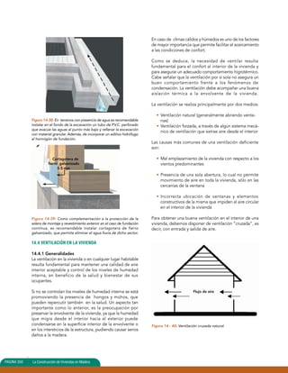 Figura 14-38: En terrenos con presencia de agua es recomendable 
instalar en el fondo de la excavación un tubo de P.V.C. perforado 
que evacúe las aguas al punto más bajo y rellenar la excavación 
con material granular. Además, de incorporar un aditivo hidrófugo 
al hormigón de fundación. 
Cortagotera de 
fierro galvanizado 
0.5 mm 
Figura 14-39: Como complementación a la protección de la 
solera de montaje y revestimiento exterior en el caso de fundación 
continua, es recomendable instalar cortagotera de fierro 
galvanizado, que permite eliminar el agua lluvia de dicho sector. 
14.4 VENTILACIÓN EN LA VIVIENDA 
14.4.1 Generalidades 
La ventilación en la vivienda o en cualquier lugar habitable 
resulta fundamental para mantener una calidad de aire 
interior aceptable y control de los niveles de humedad 
interna, en beneficio de la salud y bienestar de sus 
ocupantes. 
Si no se controlan los niveles de humedad interna se está 
promoviendo la presencia de hongos y mohos, que 
pueden repercutir también en la salud. Un aspecto tan 
importante como lo anterior, es la preocupación por 
preservar la envolvente de la vivienda, ya que la humedad 
que migra desde el interior hacia el exterior puede 
condensarse en la superficie interior de la envolvente o 
en los intersticios de la estructura, pudiendo causar serios 
daños a la madera. 
En caso de climas cálidos y húmedos es uno de los factores 
de mayor importancia que permite facilitar el acercamiento 
a las condiciones de confort. 
Como se deduce, la necesidad de ventilar resulta 
fundamental para el confort al interior de la vivienda y 
para asegurar un adecuado comportamiento higrotérmico. 
Cabe señalar que la ventilación por sí sola no asegura un 
buen comportamiento frente a los fenómenos de 
condensación. La ventilación debe acompañar una buena 
aislación térmica a la envolvente de la vivienda. 
La ventilación se realiza principalmente por dos medios: 
• Ventilación natural (generalmente abriendo venta-nas) 
• Ventilación forzada, a través de algún sistema mecá-nico 
de ventilación que extrae aire desde el interior 
Las causas más comunes de una ventilación deficiente 
son: 
• Mal emplazamiento de la vivienda con respecto a los 
vientos predominantes 
• Presencia de una sola abertura, lo cual no permite 
movimiento de aire en toda la vivienda, sólo en las 
cercanías de la ventana 
• Incorrecta ubicación de ventanas y elementos 
constructivos de la misma que impiden al aire circular 
en el interior de la vivienda 
Para obtener una buena ventilación en el interior de una 
vivienda, debemos disponer de ventilación “cruzada”, es 
decir, con entrada y salida de aire. 
Figura 14 - 40: Ventilación cruzada natural. 
PAGINA 350 La Construcción de Viviendas en Madera 
Flujo de aire 
 