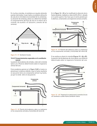 Componente horizontal 
Componente 
vertical. 
Alero 
Componente horizontal 
Alero 
Componente horizontal 
Componente 
vertical. 
Alero 
Unidad 14 
En muchas viviendas, el problema se resuelve abriendo 
puertas intermedias, lo que implica un problema del punto 
de vista de la intimidad y funcionalidad de los ambientes. 
La ubicación de ventanas y aleros va a determinar también 
el comportamiento del flujo de aire en el interior de la 
vivienda, de acuerdo a la ubicación y tamaño de las 
ventanas. 
Figura 14 - 41: Ventilación forzada. 
14.4.2 Comportamientos esperados en la ventilación 
natural 
La posición de la abertura de entrada y alero de la vivienda 
ejerce una influencia determinante sobre la trayectoria 
vertical del aire. 
Como podemos apreciar en la Figura 14-42, el viento no 
penetra por la abertura debido a que la fuerza resultante 
en ese punto tiene una componente vertical muy fuerte, 
ya que no existe alero en esa posición. 
Figura 14 - 42: Posición de la abertura y alero y su implicancia 
en las componentes verticales y horizontales del viento (A). 
La Construcción de Viviendas en Madera PAGINA 351 
Flujo de aire 
En la Figura 14 – 43 se ha modificado la dirección de la 
fuerza resultante, mediante un alero de 40 a 50 cm ubicado 
en la parte superior. Eso hace que el viento penetre por 
la abertura, conservando una trayectoria cercana al techo. 
Figura 14 - 43: Posición de la abertura y alero y su implicancia 
en las componentes verticales y horizontales del viento (B). 
Si se analiza en planta la vivienda (Figuras 14 - 44 y 45), 
la posición de las aberturas de muro ejerce una influencia 
determinada sobre la trayectoria horizontal del aire. 
Figura 14 - 44: Trayectoria en planta de las corrientes de aire 
con ventilación cruzada. Buena ventilación interior. 
 