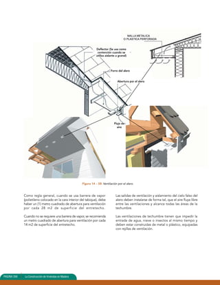 Como regla general, cuando se usa barrera de vapor 
(polietileno colocado en la cara interior del tabique), debe 
haber un (1) metro cuadrado de abertura para ventilación 
por cada 28 m2 de superficie del entretecho. 
Cuando no se requiere una barrera de vapor, se recomienda 
un metro cuadrado de abertura para ventilación por cada 
14 m2 de superficie del entretecho. 
Forro del alero 
Abertura por el alero 
Flujo de 
aire 
Las salidas de ventilación y aislamiento del cielo falso del 
alero deben instalarse de forma tal, que el aire fluya libre 
entre las ventilaciones y alcance todas las áreas de la 
techumbre. 
Las ventilaciones de techumbre tienen que impedir la 
entrada de agua, nieve o insectos al mismo tiempo y 
deben estar construidas de metal o plástico, equipadas 
con rejillas de ventilación. 
PAGINA 133556 La Connssttrruucccciióónn ddee V Vivivieiennddaas eenn Madera 
Deflector (Se usa como 
contención cuando se 
utiliza aislante a granel) 
Figura 14 – 58: Ventilación por el alero. 
 