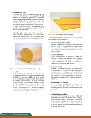 • Rollo papel una cara 
Es un rollo libre al que se le adhiere en una de sus 
caras un recubrimiento en base a papel kraft. La 
adhesión es permanente y resiste los esfuerzos 
mecánicos aplicados durante su instalación. Además, 
gracias al delgado film de polietileno fundido en la 
zona de contacto de la lana y el papel, sus índices 
de permeabilidad al vapor de agua son muy bajos, 
lo que le confiere excelentes propiedades como 
barrera al vapor. En estos casos, el papel enfrenta el 
lado de mayor temperatura. 
Además, este recubrimiento mejora la 
autosustentación del producto en las soluciones 
constructivas en que se utiliza. Su uso principal es en 
aislamiento de tabiques, cielos modulares, techumbres 
y muros perimetrales. 
Figura 14 – 7: Lana de vidrio como rollo papel una cara. 
• Panel libre 
Corresponde a un producto de lana de vidrio sin 
ningún revestimiento, con dimensiones estándares 
de 0,60 m de ancho y de 1,20 m de largo. Puede 
tener variados espesores y densidades. Los productos 
se entregan empaquetados con varias unidades 
mediante plástico termocontraíble, que permiten un 
óptimo manejo durante su transporte. Dependiendo 
de su densidad, pueden clasificarse como paneles 
livianos o paneles rígidos. Su uso principal es en 
aislamiento de tabiques, muros perimetrales y 
acondicionamiento acústico de ambientes. 
Figura 14 - 8: Lana de vidrio como panel libre. 
La utilización de lana de vidrio tiene para el usuario las 
siguientes ventajas comparativas: 
• Alto poder de aislación térmica 
Presenta una elevada resistencia al paso de flujos 
calóricos entre un ambiente acondicionado y su 
entorno, debido a su alto Coeficiente de Resistencia 
Térmica (R). Lo anterior es válido tanto en invierno 
como en verano. 
• Gran confort acústico 
Otorga los beneficios de absorción y aislación 
acústicas, ya que su estructura elástica amortigua las 
ondas sonoras incidentes, logrando un excelente 
nivel de acondicionamiento acústico de ambientes 
y reducción de ruidos desde el entorno. 
• Ahorro de energía 
Favorece la economía del hogar al impedir pérdidas 
de calor desde los ambientes hacia el entorno, lo 
cual redunda en menores gastos de calefacción y 
acondicionamiento térmico. Se presta particularmente 
bien para la aislación de techumbres de viviendas, 
pues cubre completamente la superficie sin dejar 
intersticios. 
• Seguridad para las personas 
No es inflamable ni combustible, no contribuye a la 
propagación del fuego, ni genera gases tóxicos al 
entrar en contacto con la llama, los cuales son nocivos 
para la salud. 
• Durabilidad y confiabilidad 
Es químicamente inerte, presenta alta estabilidad 
dimensional con el paso del tiempo (no se asienta), 
es imputrescible, no se ve afectada por humedad y 
no es atacada por plagas como ratones, pájaros o 
insectos. Todo lo anterior redunda en que su capacidad 
de aislación térmica y acústica se mantenga inalterada 
con el paso del tiempo. 
PAGINA 338 La Construcción de Viviendas en Madera 
 