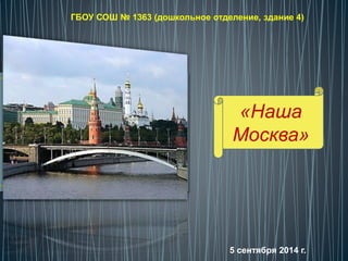 ГБОУ СОШ № 1363 (дошкольное отделение, здание 4) 
«Наша 
Москва» 
5 сентября 2014 г. 
 