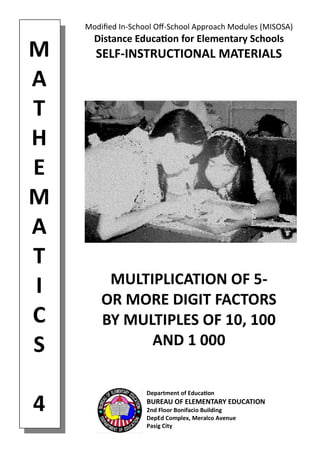 M 
A 
T 
H 
E 
M 
A 
T 
I 
C 
S 
4 
Modified In-School Off-School Approach Modules (MISOSA) 
Distance Education for Elementary Schools 
SELF-INSTRUCTIONAL MATERIALS 
MULTIPLICATION OF 5- 
OR MORE DIGIT FACTORS 
BY MULTIPLES OF 10, 100 
AND 1 000 
Department of Education 
BUREAU OF ELEMENTARY EDUCATION 
2nd Floor Bonifacio Building 
DepEd Complex, Meralco Avenue 
Pasig City  