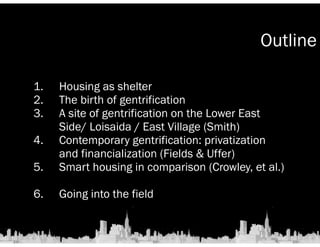 Outline 
1. Housing as shelter 
2. The birth of gentrification 
3. A site of gentrification on the Lower East 
Side/ Loisaida / East Village (Smith) 
4. Contemporary gentrification: privatization 
and financialization (Fields & Uffer) 
5. Smart housing in comparison (Crowley, et al.) 
! 
6. Going into the field 
 