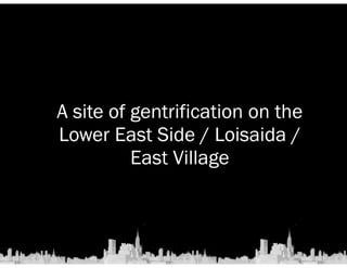 A site of gentrification on the 
Lower East Side / Loisaida / 
East Village 
 