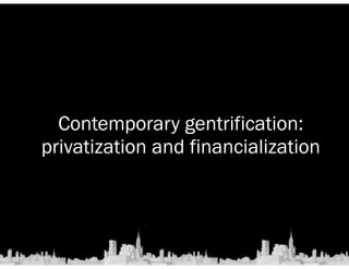 Contemporary gentrification: 
privatization and financialization 
 