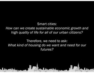 Smart cities: 
How can we create sustainable economic growth and 
high quality of life for all of our urban citizens? 
! 
Therefore, we need to ask: 
What kind of housing do we want and need for our 
futures? 
 