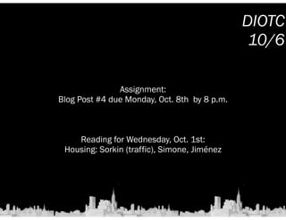 ! 
Assignment: 
Blog Post #4 due Monday, Oct. 8th by 8 p.m. 
! 
! 
! 
Reading for Wednesday, Oct. 1st: 
Housing: Sorkin (traffic), Simone, Jiménez 
DIOTC 
10/6 
 