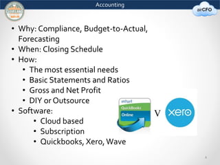 4 
Accounting 
• Why: Compliance, Budget-to-Actual, 
Forecasting 
• When: Closing Schedule 
• How: 
• The most essential needs 
• Basic Statements and Ratios 
• Gross and Net Profit 
• DIY or Outsource 
• Software: 
• Cloud based 
• Subscription 
• Quickbooks, Xero, Wave 
 