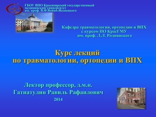 ГБОУ ВПО Красноярский государственный 
медицинский университет 
им. проф. В.Ф.Войно-Ясенецкого 
Кафедра травматологии, ортопедии и ВПХ 
с курсом ПО КрасГМУ 
им. проф. Л.Л. Роднянского 
Курс лекций 
по травматологии, ортопедии и ВПХ 
Лектор профессор, д.м.н. 
Гатиатулин Равиль Рафаилович 
2014 
 