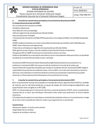 SERVICIO NACIONAL DE APRENDIZAJE SENA 
GUÍA DE APRENDIZAJE 
SISTEMA INTEGRADO DE GESTIÓN 
Proceso Gestión de la Formación Profesional Integral 
Procedimiento Ejecución de la Formación Profesional Integral 
Versión: 02 
Fecha: 30/09/2013 
Código: F004-P006-GFPI 
6. Consultar las características principales y funcionamiento del protocolo EIGRP. 
R: Características Generales de EIGRP: 
•Es un protocolo de transporte confiable 
•Establece adyacencias 
•Usa tablas de vecinos y topología 
•Utiliza el algoritmo de actualización por difusión (DUAL). 
•Usa actualizaciones ilimitadas 
• El protocolo de transporte confiable (RTP) proporciona una entrega confiable y no confiable de paquetes 
EIGRP. 
•EIGRP establece relaciones con routers conectados directamente que también están habilitados para 
EIGRP. Estas relaciones crean adyacencias. 
•Todo esto es utilizado por el algoritmo de actualización por difusión (DUAL). 
DUAL garantiza rutas simples y rutas de respaldo a través del dominio de enrutamiento. 
•Al igual que RIP v2, EIGRP funciona con enrutamiento sin clase o con clase. 
Podemos deshabilitar las sumarización automática y resumir manualmente redes para reducir el tamaño de 
las tablas de enrutamiento (comando no auto-summary) 
El protocolo EIGRP (Enhanced Interior Gateway RoutingProtocol) representa una evolución en su 
predecesor, el protocolo IGRP. Este avance resulto de cambios en el mundo de las redes y por 
requerimientos de las grandes compañías que manejar el mundo de Internet. El protocolo EIGRP integra la 
capacidad de los protocolos de estado de enlace, como es OSPF, con los de vector de distancia. De forma 
adicional, este sistema de enrutamiento dinámico contiene otros protocolos importantes que pueden 
aumentar su eficacia operacional relativamente a otros protocolos de routing. 
7. Consultar las características principales y funcionamiento del protocolo OSPF. 
R: Es un protocolo de routing interno basado en el estado del enlace o algoritmo Short PathFirst, estándar 
de Internet, que ha sido desarrollado por un grupo de trabajo del Internet EngineeringtaskForce, cuya 
especificación viene recogida en el RFC 2328. 
OSPF, ha sido pensado para el entorno de Internet y su pila de protocolos TCP/IP, como un protocolo de 
routing interno, es decir, que distribuye información entre routers que pertenecen al mismo Sistema 
Autónomo. 
El fundamento principal en el cual se basa un protocolo de estado de enlace es en la existencia de un mapa 
de la red el cual es poseído por todos los nodos y que regularmente es actualizado. 
Página 10 de 18 
Características 
•Respuesta rápida y sin bucles ante cambios. 
•Seguridad ante los cambios. 
•Soporte de múltiples métricas. 
 