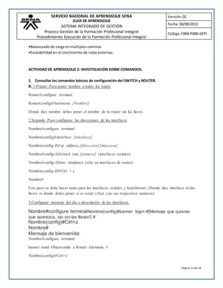 SERVICIO NACIONAL DE APRENDIZAJE SENA 
GUÍA DE APRENDIZAJE 
SISTEMA INTEGRADO DE GESTIÓN 
Proceso Gestión de la Formación Profesional Integral 
Procedimiento Ejecución de la Formación Profesional Integral 
Versión: 02 
Fecha: 30/09/2013 
Código: F004-P006-GFPI 
Página 11 de 18 
•Balanceado de carga en múltiples caminos 
•Escalabilidad en el crecimiento de rutas externas. 
ACTIVIDAD DE APRENDIZAJE 2: INVESTIGACIÓN SOBRE COMANDOS. 
1. Consultar los comandos básicos de configuración del SWITCH y ROUTER. 
R: 1-Primer Paso poner nombre a todos los router 
Router#configure terminal 
Router(config)#hostname [Nombre] 
Donde dice nombre debes poner el nombre de tu router sin las llaves. 
2.Segundo Paso configurar las direcciones de las interfaces 
Nombre#configure terminal 
Nombre(config)#interface [interface] 
Nombre(config-if)# ip address [dirección] [máscara] 
Nombre#config-if)#clock rate [número] (interfaces seriales) 
Nombre#config-if)#no shutdown (sólo en interfaces de router) 
Nombre(config-if)#Ctrl + z 
Nombre# 
Este paso se debe hacer tanto para las interfaces seriales y fastethernet. (Donde dice interface en las 
llaves es donde debes poner si es serial o fast. con sus respectivos numeros) 
3.Configurar mensaje del día y descripción de las interfaces. 
Nombre#configure terminalNombre(config)#banner login #[Mensaje que quieras 
que aparezca, ojo sin las llaves!] # 
Nombre(config)#Ctrl+z 
Nombre# 
Mensaje de bienvenida: 
Nombre#configure terminal 
banner motd #Bienvenido a Router Alemania # 
Nombre(config)#Ctrl+z 
 