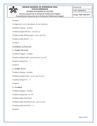 SERVICIO NACIONAL DE APRENDIZAJE SENA 
GUÍA DE APRENDIZAJE 
SISTEMA INTEGRADO DE GESTIÓN 
Proceso Gestión de la Formación Profesional Integral 
Procedimiento Ejecución de la Formación Profesional Integral 
Versión: 02 
Fecha: 30/09/2013 
Código: F004-P006-GFPI 
Página 12 de 18 
Nombre# 
Configuración de la descripción de las Interfaces 
Nombre#configure terminal 
Nombre(config)#interface [interface] 
Nombre(config-if)#description [descripción] 
Nombre(config-if)#Ctrl + z 
Nombre# 
4.Configurar la Password 
1.- Enable Password 
Nombre#configure terminal 
Nombre(config)#enable password [password] 
Nombre(config)#Ctrl + z 
Nombre# 
2.- Enable Secret 
Nombre#configure terminal 
Nombre(config)#enable secret [password] 
Nombre(config)#Ctrl + z 
Nombre# 
3.- Terminal 
Nombre#configure terminal 
Nombre(config)#line vty 0 4 
Nombre(config-line)#login 
Nombre(config-line)#password [password] 
Nombre(config-line)#Ctrl + z 
Nombre# 
 