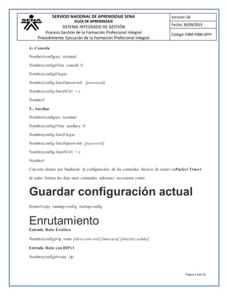 SERVICIO NACIONAL DE APRENDIZAJE SENA 
GUÍA DE APRENDIZAJE 
SISTEMA INTEGRADO DE GESTIÓN 
Proceso Gestión de la Formación Profesional Integral 
Procedimiento Ejecución de la Formación Profesional Integral 
Versión: 02 
Fecha: 30/09/2013 
Código: F004-P006-GFPI 
Página 13 de 18 
4.- Consola 
Nombre#configure terminal 
Nombre(config)#line console 0 
Nombre(config)#login 
Nombre(config-line)#password [password] 
Nombre(config-line)#Ctrl + z 
Nombre# 
5.- Auxiliar 
Nombre#configure terminal 
Nombre(config)#line auxiliary 0 
Nombre(config-line)#login 
Nombre(config-line)#password [password] 
Nombre(config-line)#Ctrl + z 
Nombre# 
Con esto damos por finalizado la configuración de los comandos básicos de router enPacket Tracer 
de todas formas les dejo unos comandos adiciones necesarios como: 
Guardar configuración actual 
Router#copy running-config startup-config 
Enrutamiento 
Entrada Ruta Estática 
Nombre(config)#ip route [dirección-red] [máscara] [interfaz-salida] 
Entrada Ruta con RIPv1 
Nombre(config)#route rip 
 