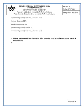 SERVICIO NACIONAL DE APRENDIZAJE SENA 
GUÍA DE APRENDIZAJE 
SISTEMA INTEGRADO DE GESTIÓN 
Proceso Gestión de la Formación Profesional Integral 
Procedimiento Ejecución de la Formación Profesional Integral 
Versión: 02 
Fecha: 30/09/2013 
Código: F004-P006-GFPI 
Página 14 de 18 
Nombre(config-router)#network [dirección-red] 
Entrada Ruta con RIPv2 
Nombre(config)#route rip 
Nombre(config-router)#version 2 
Nombre(config-router)#network [dirección-red] 
2. Realizar practica guiada por el instructor sobre comandos en el SWITCH y ROUTER con niveles de 
administración. 
R: 
 
