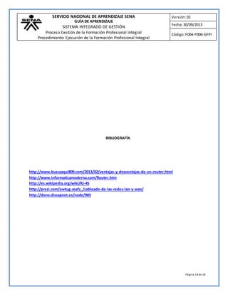 SERVICIO NACIONAL DE APRENDIZAJE SENA 
GUÍA DE APRENDIZAJE 
SISTEMA INTEGRADO DE GESTIÓN 
Proceso Gestión de la Formación Profesional Integral 
Procedimiento Ejecución de la Formación Profesional Integral 
Versión: 02 
Fecha: 30/09/2013 
Código: F004-P006-GFPI 
Página 18 de 18 
BIBLIOGRAFÍA 
http://www.buscaaqui809.com/2013/02/ventajas-y-desventajas-de-un-router.html 
http://www.informaticamoderna.com/Router.htm 
http://es.wikipedia.org/wiki/RJ-45 
http://prezi.com/owtug-asafz_/cableado-de-las-redes-lan-y-wan/ 
http://dono.discapnet.es/node/905 

