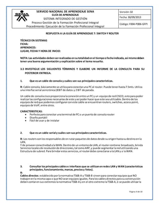 SERVICIO NACIONAL DE APRENDIZAJE SENA 
GUÍA DE APRENDIZAJE 
SISTEMA INTEGRADO DE GESTIÓN 
Proceso Gestión de la Formación Profesional Integral 
Procedimiento Ejecución de la Formación Profesional Integral 
Versión: 02 
Fecha: 30/09/2013 
Código: F004-P006-GFPI 
Página 4 de 18 
RESPUESTA A LA GUÍA DE APRENDIZAJE 7: SWITCH Y ROUTER 
TÉCNICO EN SISTEMAS 
FICHA: 
APRENDICES: 
LUGAR, FECHA Y HORA DE INICIO: 
NOTA: Las actividades deben ser realizadas en su totalidad en el tiempo o fecha indicada, así mismo deben 
tener una buena argumentación y explicación sobre el tema resuelto. 
3.3 INVESTIGUE LOS SIGUIENTES TÉRMINOS Y ELABORE UN INFORME DE LA CONSULTA PARA SU 
POSTERIOR ENTREGA. 
1. Que es un cable de consola y cuáles son sus principales características. 
R: Cable consola, básicamente se utiliza para conectar una PC al router. Puede tener hasta 7.5mts. Utiliza 
una interfaz serial asincrónica (8 BIT de datos y 2 BIT de parada. 
Un cable de consola cisco proporciona la conexión entre un PC y un equipo de red CISCO, esto para poder 
realizar las configuraciones necesarias de este y así poder hacer que este sea utilizable. Dentro de los 
equipos de red que podemos configurar con este cable se encuentran routers, switches, access point, 
equipos de VoIP, entre otros. 
CARACTERISTICAS: 
 Perfecto para conectar una terminal de PC a un puerto de consola router 
 Diseño portátil 
 Fácil de usar y de instalar 
2. Que es un cable serial y cuáles son sus principales características. 
R: Los routers son los responsables de en rutar paquetes de datos desde su origen hasta su destino en la 
LAN, 
Y de proveer conectividad a la WAN. Dentro de un entorno de LAN, el router contiene broadcasts, brinda 
Servicios locales de resolución de direcciones, tal como ARP, y puede segmentar la red utilizando una 
Estructura de subred. Para brindar estos servicios, el router debe conectarse a la LAN y a la WAN. 
3. Consultar los principales cables e interfaces que se utilizan en redes LAN y WAN (características 
principales, funcionamiento, marcas, precios y fotos). 
R: 
Cables directos: establecido por la normativa T568-A y T568-B sirven para conectar equipos que NO 
trabajen en la misma capa o que NO sean equipos iguales. Para los cables directos para su construcción 
deben contar en sus extremos la normativa T568-A y en el otro extremo la T568-A, ó se puede utilizar la 
 