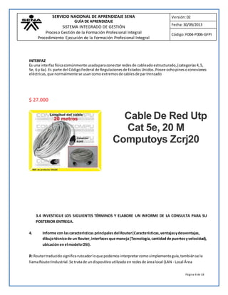 SERVICIO NACIONAL DE APRENDIZAJE SENA 
GUÍA DE APRENDIZAJE 
SISTEMA INTEGRADO DE GESTIÓN 
Proceso Gestión de la Formación Profesional Integral 
Procedimiento Ejecución de la Formación Profesional Integral 
Versión: 02 
Fecha: 30/09/2013 
Código: F004-P006-GFPI 
INTERFAZ 
Es una interfaz física comúnmente usada para conectar redes de cableado estructurado, (categorías 4, 5, 
5e, 6 y 6a). Es parte del Código Federal de Regulaciones de Estados Unidos. Posee ocho pines o conexiones 
eléctricas, que normalmente se usan como extremos de cables de par trenzado 
Página 6 de 18 
$ 27.000 
Cable De Red Utp 
Cat 5e, 20 M 
Computoys Zcrj20 
3.4 INVESTIGUE LOS SIGUIENTES TÉRMINOS Y ELABORE UN INFORME DE LA CONSULTA PARA SU 
POSTERIOR ENTREGA. 
4. Informe con las características principales del Router (Características, ventajas y desventajas, 
dibujo técnico de un Router, interfaces que maneja (Tecnología, cantidad de puertos y velocidad), 
ubicación en el modelo OSI). 
R: Router traducido significa ruteador lo que podemos interpretar como simplemente guía, también se le 
llama Router Industrial. Se trata de un dispositivo utilizado en redes de área local (LAN - Local Área 
 