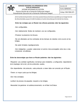 SERVICIO NACIONAL DE APRENDIZAJE SENA 
GUÍA DE APRENDIZAJE 
SISTEMA INTEGRADO DE GESTIÓN 
Proceso Gestión de la Formación Profesional Integral 
Procedimiento Ejecución de la Formación Profesional Integral 
Versión: 02 
Fecha: 30/09/2013 
Código: F004-P006-GFPI 
allí el nombre de Asymmetric. Con estas características anteriores es posible que se tenga Internet 
de alta velocidad, ya que el recibir los datos es mucho más veloz que él envió de los mismos. 
Entre las ventajas que un Router nos ofreces ponemos citar las siguientes: 
Página 8 de 18 
-Son configurables. 
-Son relativamente fáciles de mantener una vez configurados. 
-Previene la presencia de intrusos. 
-No son afectados por los contrastes de los tiempos de retardos como ocurre en los 
bridges. 
-No están limitados topológicamente. 
-Son inteligentes y pueden seleccionar el camino más aconsejable entre dos o más 
conexiones simultáneas. 
Entre las desventajas que tiene un Router podemos citar las siguientes: 
-Requieren una cantidad significativa de tiempo para instalarlos y configurarlos dependiendo 
de la topología de la red y de los protocolos usados. 
-Son dependientes del protocolo, cada protocolo a rutear debe ser conocido por el Router. 
-Tienen un mayor costo que los Bridges. 
-Son más complejos. 
-Lentitud de proceso de paquetes respecto a los bridges. 
-Necesidad de gestionar el subdireccionamiento en el Nivel de Enlace. 
 